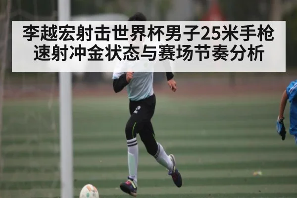 李越宏射击世界杯男子25米手枪速射冲金状态与赛场节奏分析